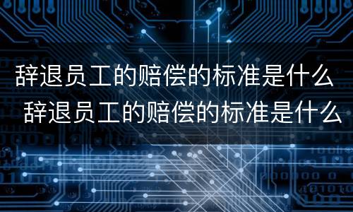 辞退员工的赔偿的标准是什么 辞退员工的赔偿的标准是什么意思