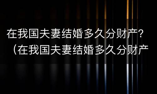 在我国夫妻结婚多久分财产？（在我国夫妻结婚多久分财产呢）