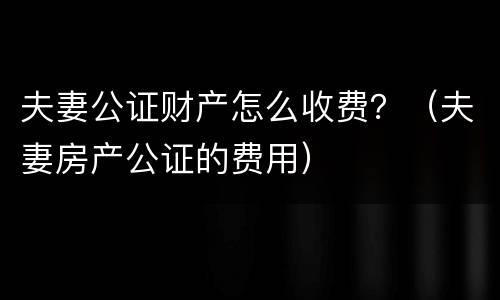 夫妻公证财产怎么收费？（夫妻房产公证的费用）