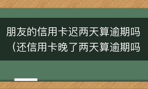朋友的信用卡迟两天算逾期吗（还信用卡晚了两天算逾期吗）