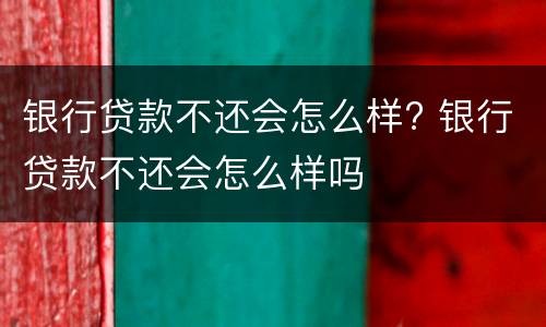 银行贷款不还会怎么样? 银行贷款不还会怎么样吗