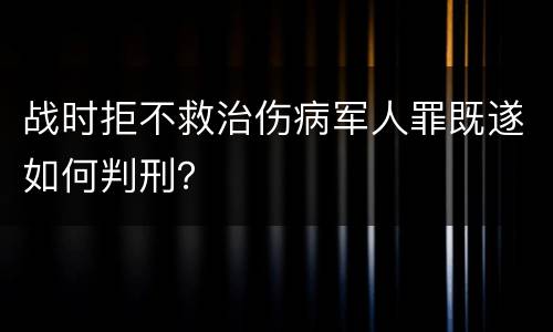 战时拒不救治伤病军人罪既遂如何判刑？