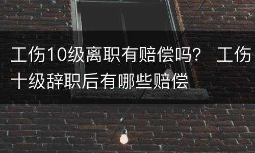 工伤10级离职有赔偿吗？ 工伤十级辞职后有哪些赔偿