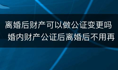 离婚后财产可以做公证变更吗 婚内财产公证后离婚后不用再分割财产了吗?
