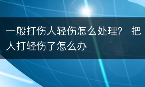 一般打伤人轻伤怎么处理？ 把人打轻伤了怎么办