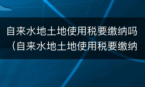 自来水地土地使用税要缴纳吗（自来水地土地使用税要缴纳吗）