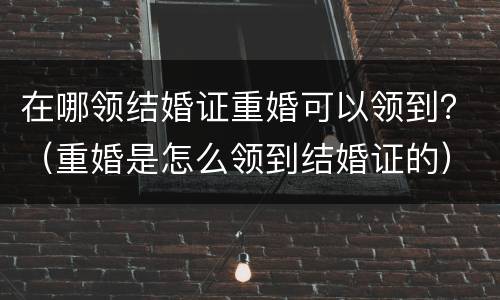 在哪领结婚证重婚可以领到？（重婚是怎么领到结婚证的）