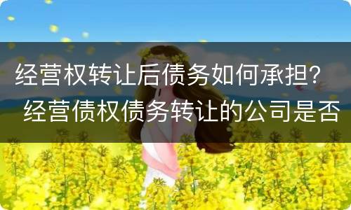 经营权转让后债务如何承担？ 经营债权债务转让的公司是否合法