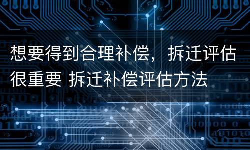 想要得到合理补偿，拆迁评估很重要 拆迁补偿评估方法