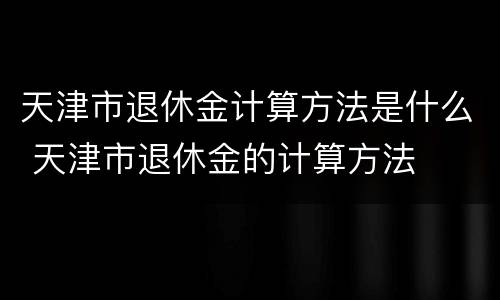 天津市退休金计算方法是什么 天津市退休金的计算方法