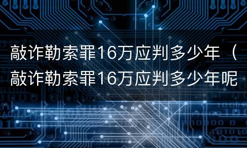 敲诈勒索罪16万应判多少年（敲诈勒索罪16万应判多少年呢）