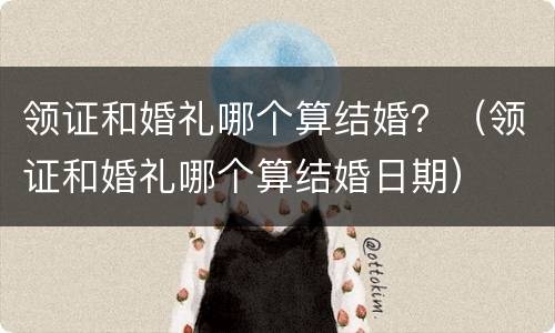 领证和婚礼哪个算结婚？（领证和婚礼哪个算结婚日期）