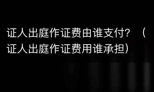 证人出庭作证费由谁支付？（证人出庭作证费用谁承担）