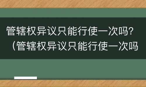 管辖权异议只能行使一次吗？（管辖权异议只能行使一次吗）