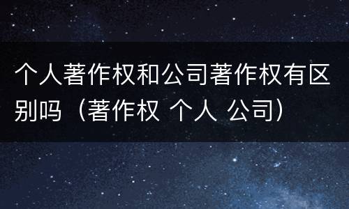 个人著作权和公司著作权有区别吗（著作权 个人 公司）