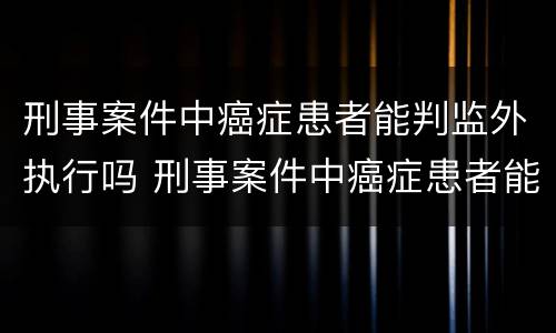 刑事案件中癌症患者能判监外执行吗 刑事案件中癌症患者能判监外执行吗知乎