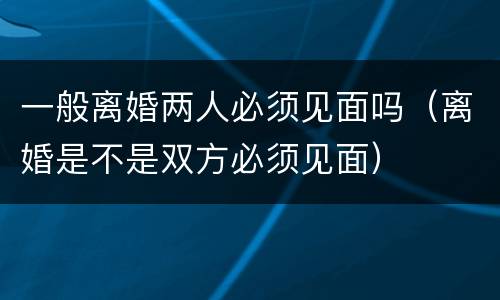一般离婚两人必须见面吗（离婚是不是双方必须见面）
