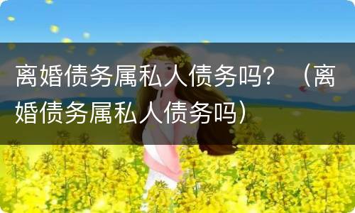 离婚债务属私人债务吗？（离婚债务属私人债务吗）