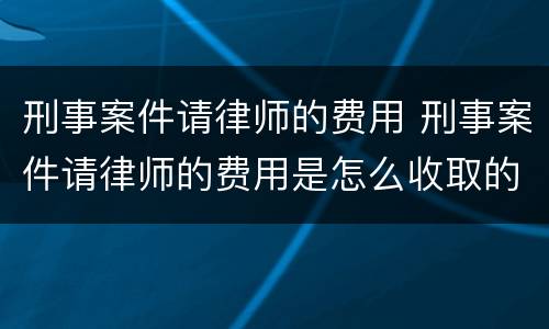 刑事案件请律师的费用 刑事案件请律师的费用是怎么收取的
