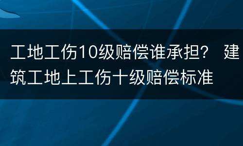 工地工伤10级赔偿谁承担？ 建筑工地上工伤十级赔偿标准