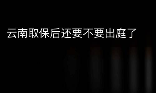 云南取保后还要不要出庭了