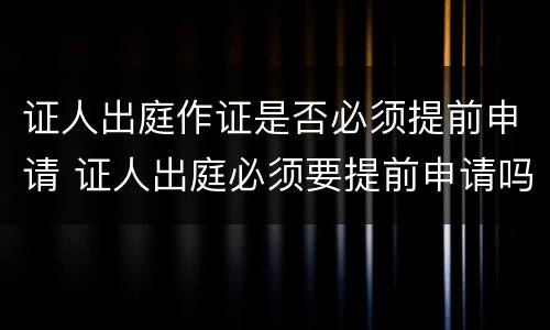 证人出庭作证是否必须提前申请 证人出庭必须要提前申请吗