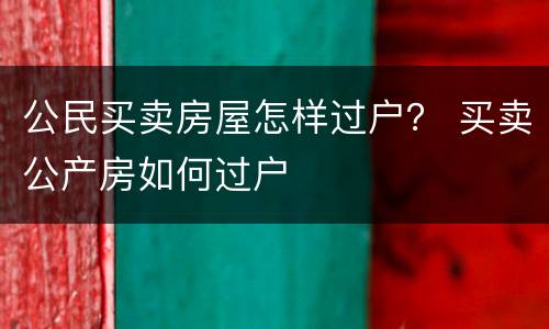 公民买卖房屋怎样过户？ 买卖公产房如何过户