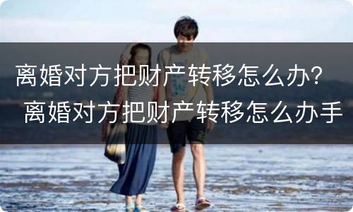离婚对方把财产转移怎么办？ 离婚对方把财产转移怎么办手续