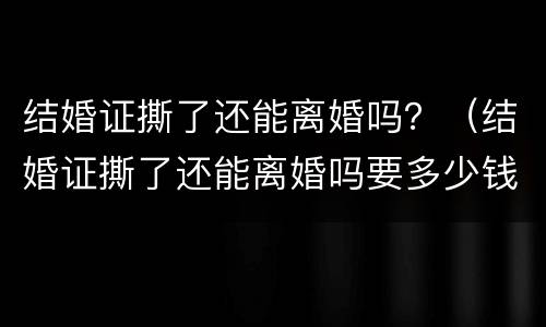 结婚证撕了还能离婚吗？（结婚证撕了还能离婚吗要多少钱）