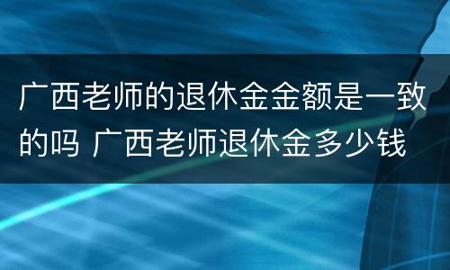 广西老师的退休金金额是一致的吗 广西老师退休金多少钱
