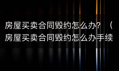 房屋买卖合同毁约怎么办？（房屋买卖合同毁约怎么办手续）