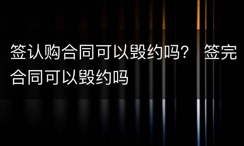签认购合同可以毁约吗？ 签完合同可以毁约吗