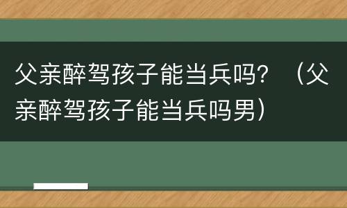 父亲醉驾孩子能当兵吗？（父亲醉驾孩子能当兵吗男）
