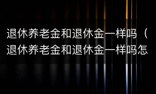 退休养老金和退休金一样吗（退休养老金和退休金一样吗怎么查）