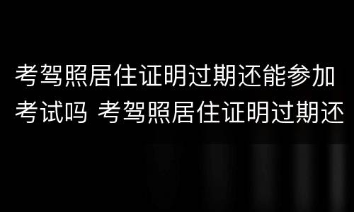 考驾照居住证明过期还能参加考试吗 考驾照居住证明过期还能参加考试吗现在