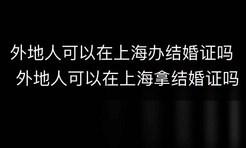 外地人可以在上海办结婚证吗 外地人可以在上海拿结婚证吗!要哪些手续