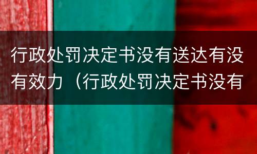 行政处罚决定书没有送达有没有效力（行政处罚决定书没有送达有没有效力的情形）