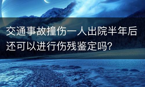 交通事故撞伤一人出院半年后还可以进行伤残鉴定吗？