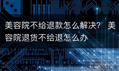 美容院不给退款怎么解决？ 美容院退货不给退怎么办