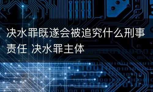 决水罪既遂会被追究什么刑事责任 决水罪主体
