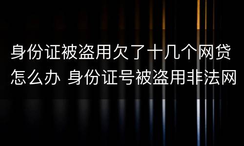 身份证被盗用欠了十几个网贷怎么办 身份证号被盗用非法网贷款怎么办