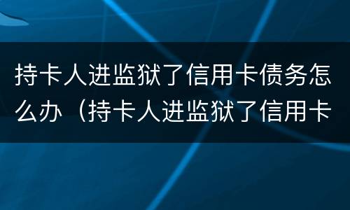 持卡人进监狱了信用卡债务怎么办（持卡人进监狱了信用卡债务怎么办理）