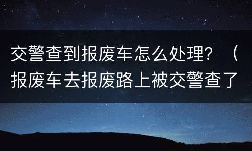 交警查到报废车怎么处理？（报废车去报废路上被交警查了）