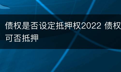 债权是否设定抵押权2022 债权可否抵押