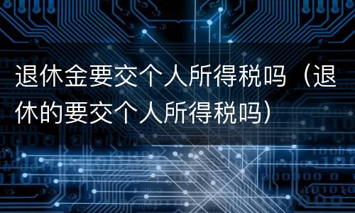 退休金要交个人所得税吗（退休的要交个人所得税吗）