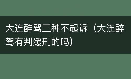 大连醉驾三种不起诉（大连醉驾有判缓刑的吗）
