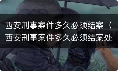 西安刑事案件多久必须结案（西安刑事案件多久必须结案处理）