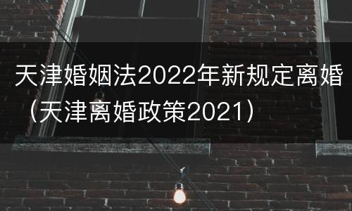 天津婚姻法2022年新规定离婚（天津离婚政策2021）