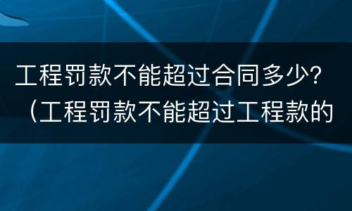 工程罚款不能超过合同多少？（工程罚款不能超过工程款的多少?）