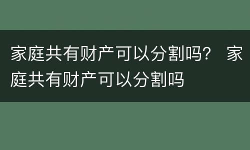 家庭共有财产可以分割吗？ 家庭共有财产可以分割吗